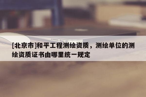 [北京市]和平工程测绘资质，测绘单位的测绘资质证书由哪里统一规定