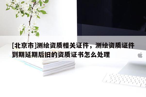 [北京市]测绘资质相关证件，测绘资质证件到期延期后旧的资质证书怎么处理