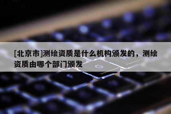 [北京市]测绘资质是什么机构颁发的，测绘资质由哪个部门颁发