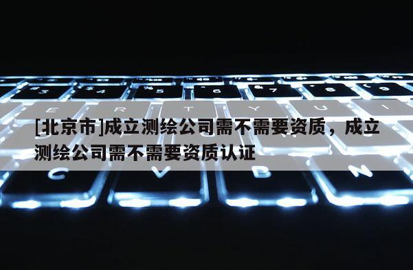 [北京市]成立测绘公司需不需要资质，成立测绘公司需不需要资质认证
