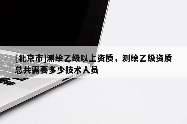 [北京市]测绘乙级以上资质，测绘乙级资质总共需要多少技术人员