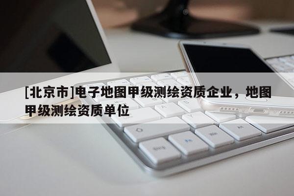 [北京市]电子地图甲级测绘资质企业，地图甲级测绘资质单位