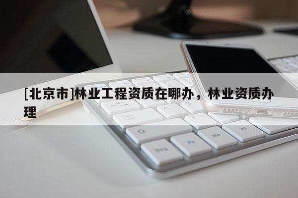[北京市]林业工程资质在哪办，林业资质办理