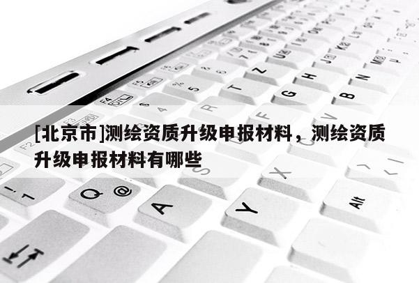 [北京市]测绘资质升级申报材料，测绘资质升级申报材料有哪些