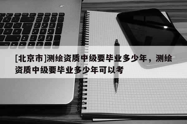 [北京市]测绘资质中级要毕业多少年，测绘资质中级要毕业多少年可以考