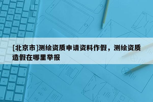 [北京市]测绘资质申请资料作假，测绘资质造假在哪里举报