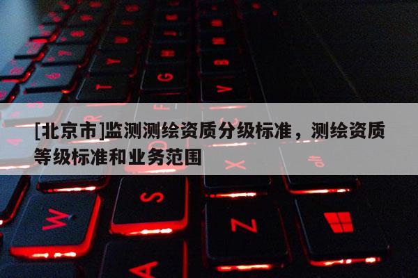 [北京市]监测测绘资质分级标准，测绘资质等级标准和业务范围