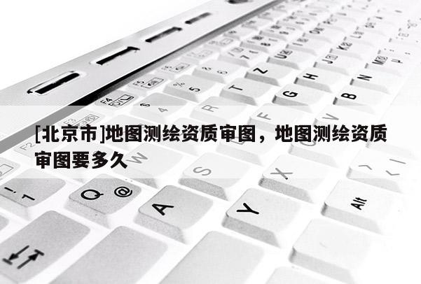 [北京市]地图测绘资质审图，地图测绘资质审图要多久