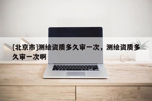 [北京市]测绘资质多久审一次，测绘资质多久审一次啊