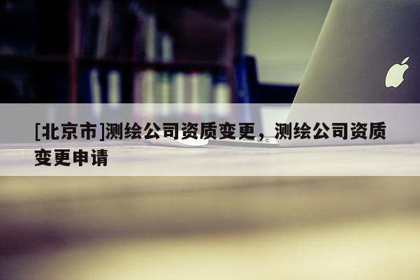 [北京市]测绘公司资质变更，测绘公司资质变更申请