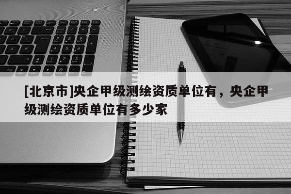 [北京市]央企甲级测绘资质单位有，央企甲级测绘资质单位有多少家