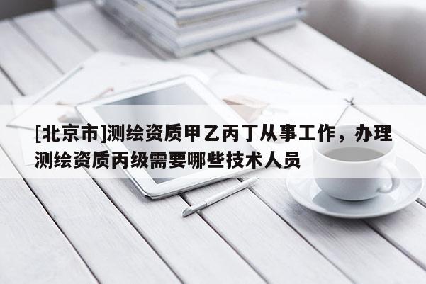 [北京市]测绘资质甲乙丙丁从事工作，办理测绘资质丙级需要哪些技术人员