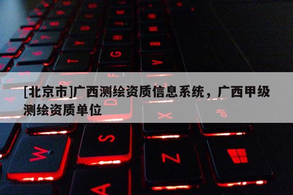 [北京市]广西测绘资质信息系统，广西甲级测绘资质单位