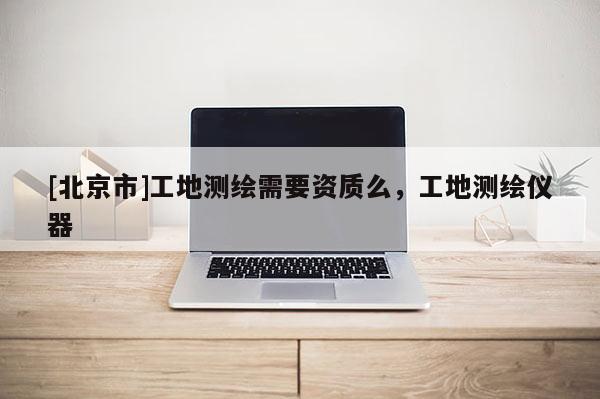 [北京市]工地测绘需要资质么，工地测绘仪器