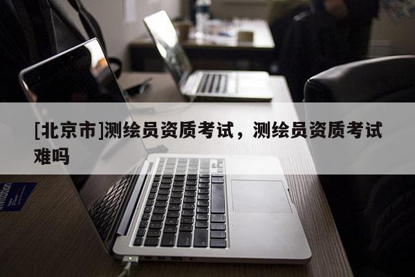 [北京市]测绘员资质考试，测绘员资质考试难吗