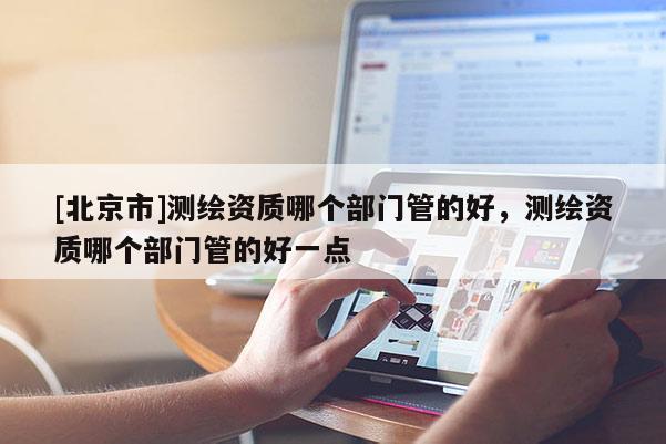 [北京市]测绘资质哪个部门管的好，测绘资质哪个部门管的好一点