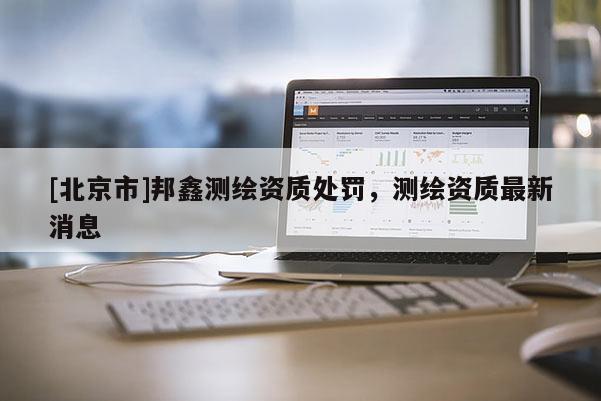 [北京市]邦鑫测绘资质处罚，测绘资质最新消息