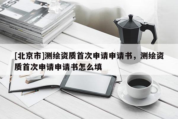 [北京市]测绘资质首次申请申请书，测绘资质首次申请申请书怎么填