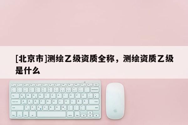 [北京市]测绘乙级资质全称，测绘资质乙级是什么