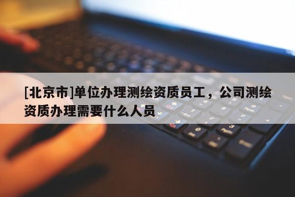[北京市]单位办理测绘资质员工，公司测绘资质办理需要什么人员