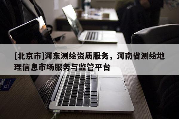 [北京市]河东测绘资质服务，河南省测绘地理信息市场服务与监管平台