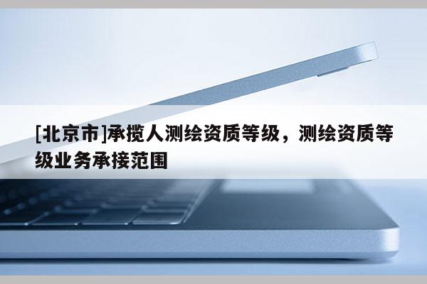 [北京市]承揽人测绘资质等级，测绘资质等级业务承接范围