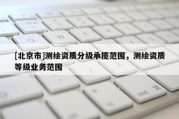 [北京市]测绘资质分级承揽范围，测绘资质等级业务范围