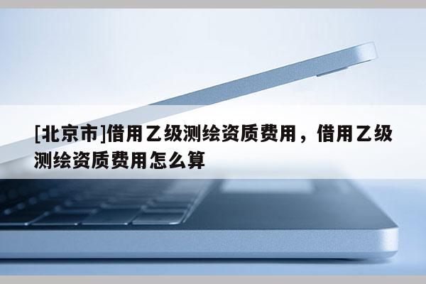 [北京市]借用乙级测绘资质费用，借用乙级测绘资质费用怎么算