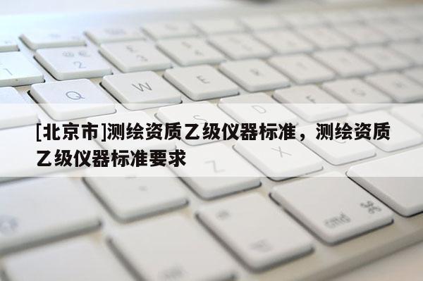 [北京市]测绘资质乙级仪器标准，测绘资质乙级仪器标准要求