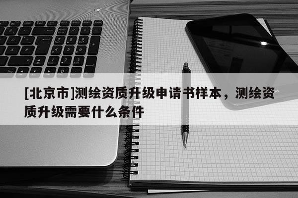 [北京市]测绘资质升级申请书样本，测绘资质升级需要什么条件