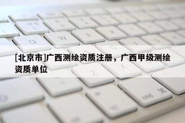 [北京市]广西测绘资质注册，广西甲级测绘资质单位