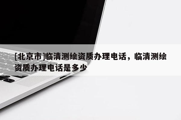 [北京市]临清测绘资质办理电话，临清测绘资质办理电话是多少