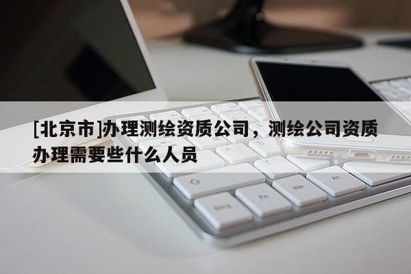 [北京市]办理测绘资质公司，测绘公司资质办理需要些什么人员