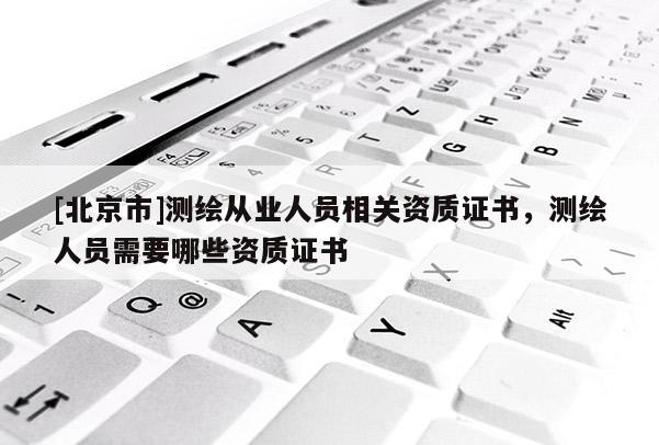 [北京市]测绘从业人员相关资质证书，测绘人员需要哪些资质证书