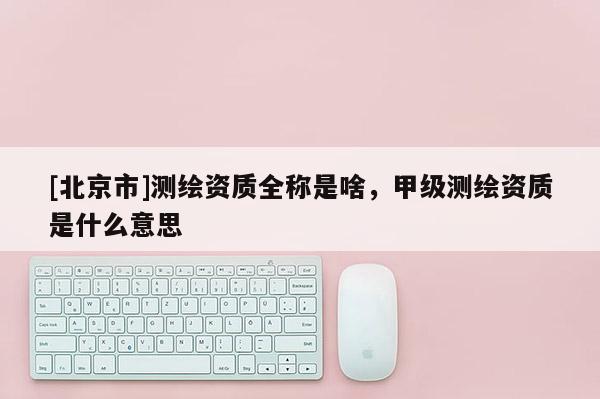 [北京市]测绘资质全称是啥，甲级测绘资质是什么意思