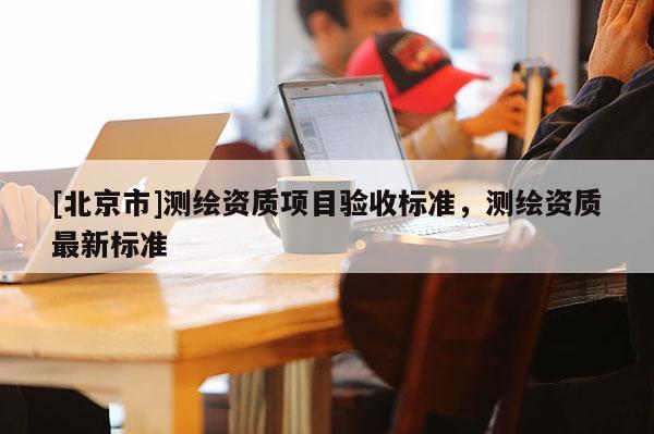 [北京市]测绘资质项目验收标准，测绘资质最新标准