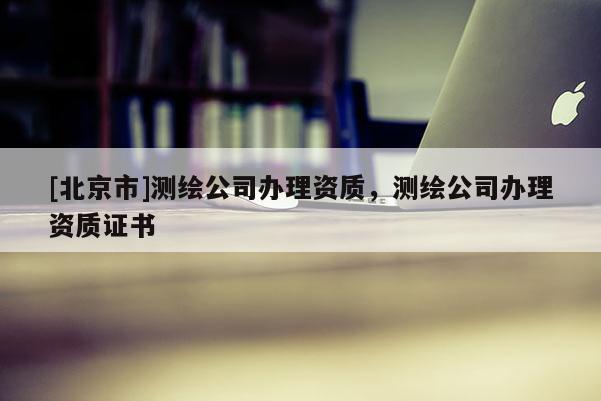 [北京市]测绘公司办理资质，测绘公司办理资质证书
