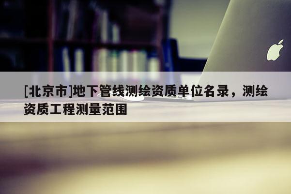 [北京市]地下管线测绘资质单位名录，测绘资质工程测量范围