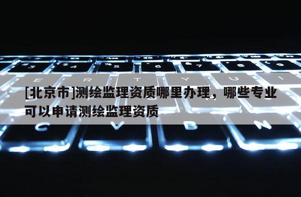 [北京市]测绘监理资质哪里办理，哪些专业可以申请测绘监理资质