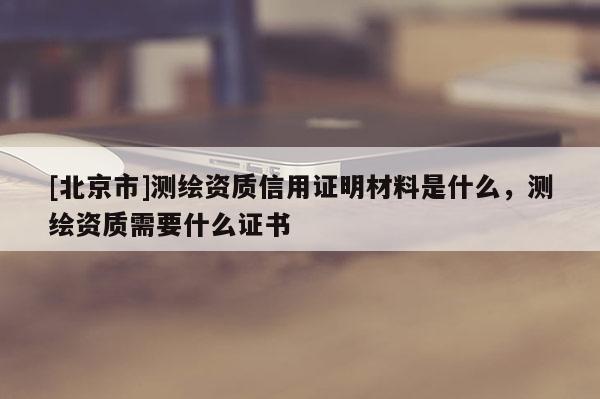 [北京市]测绘资质信用证明材料是什么，测绘资质需要什么证书