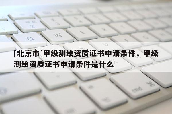 [北京市]甲级测绘资质证书申请条件，甲级测绘资质证书申请条件是什么