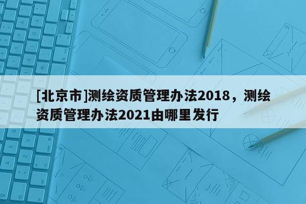 [北京市]测绘资质管理办法2018，测绘资质管理办法2021由哪里发行