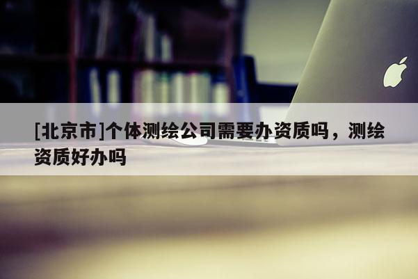 [北京市]个体测绘公司需要办资质吗，测绘资质好办吗