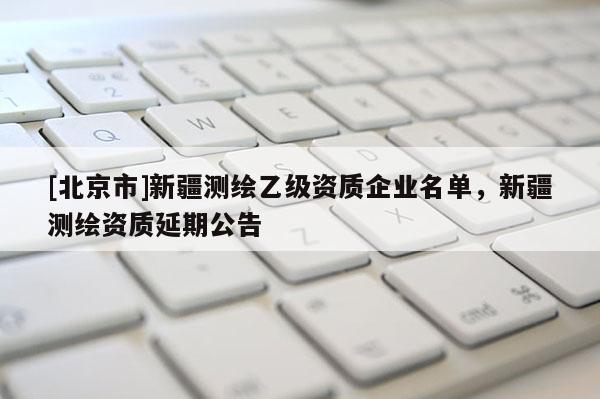 [北京市]新疆测绘乙级资质企业名单，新疆测绘资质延期公告