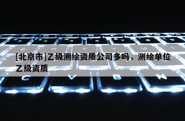 [北京市]乙级测绘资质公司多吗，测绘单位乙级资质