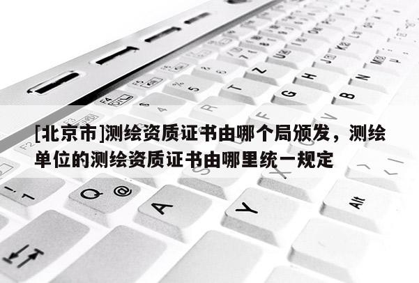 [北京市]测绘资质证书由哪个局颁发，测绘单位的测绘资质证书由哪里统一规定
