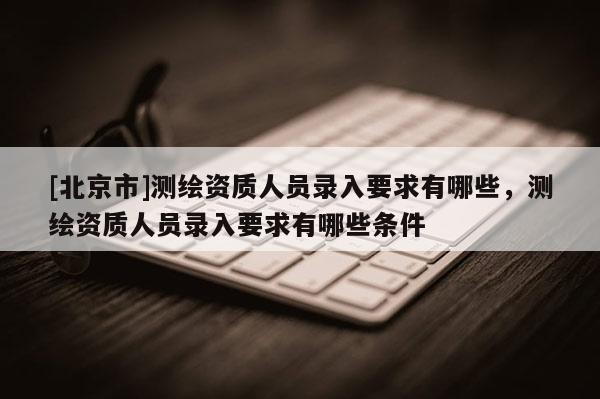 [北京市]测绘资质人员录入要求有哪些，测绘资质人员录入要求有哪些条件