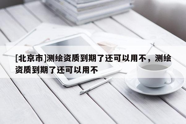 [北京市]测绘资质到期了还可以用不，测绘资质到期了还可以用不