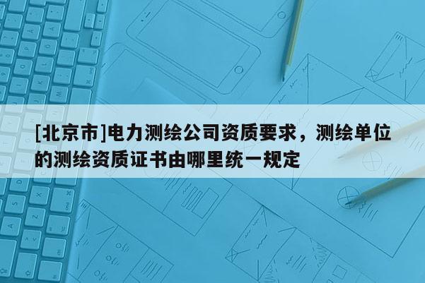 [北京市]电力测绘公司资质要求，测绘单位的测绘资质证书由哪里统一规定