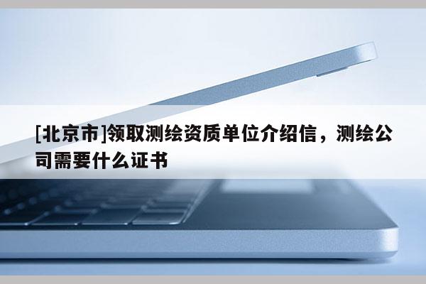 [北京市]领取测绘资质单位介绍信，测绘公司需要什么证书